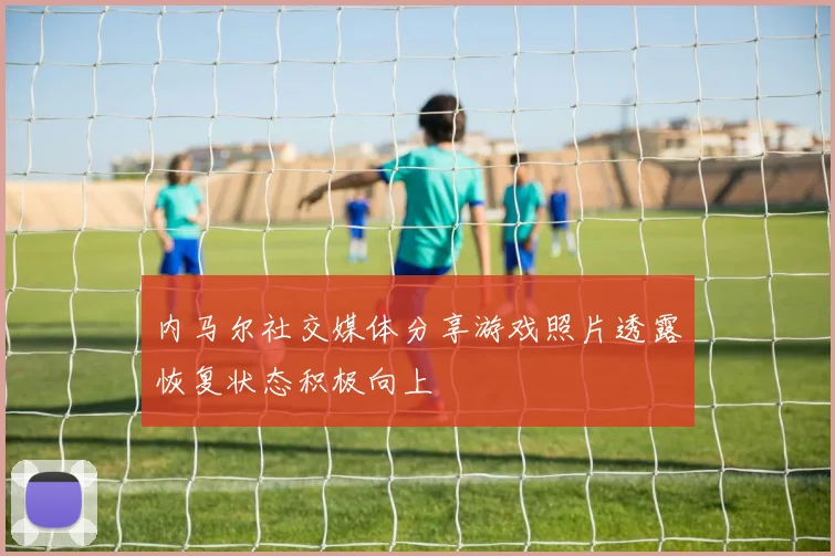 内马尔社交媒体分享游戏照片透露恢复状态积极向上