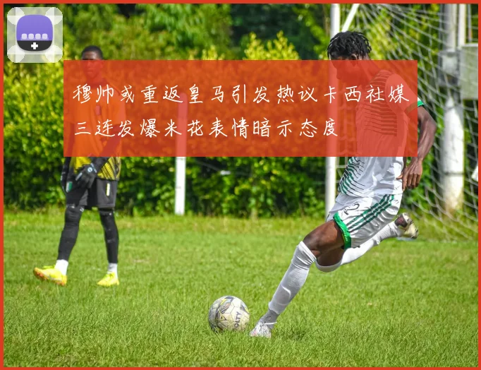 穆帅或重返皇马引发热议卡西社媒三连发爆米花表情暗示态度