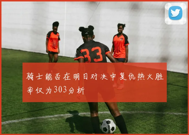 骑士能否在明日对决中复仇热火胜率仅为303分析