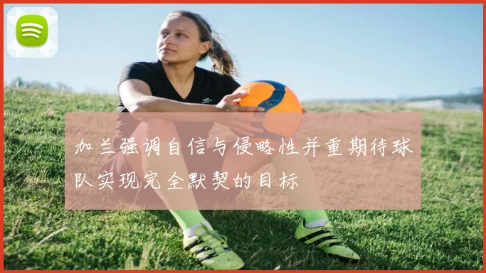 加兰强调自信与侵略性并重期待球队实现完全默契的目标