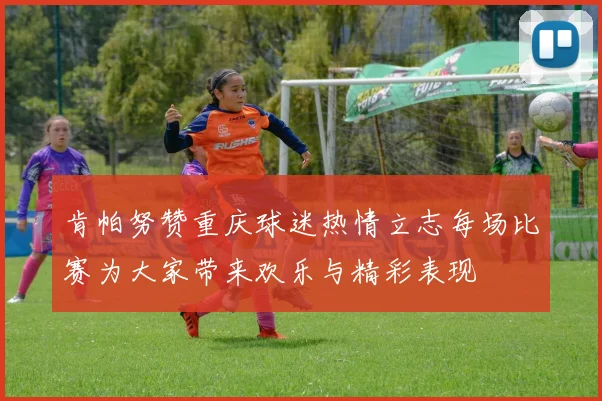 肯帕努赞重庆球迷热情立志每场比赛为大家带来欢乐与精彩表现