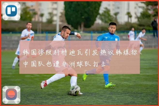 韩国惨败科特迪瓦引发热议韩媒称中国队也遭非洲球队打击