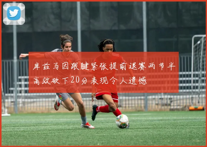 库兹马因跟腱紧张提前退赛两节半高效砍下20分表现令人遗憾