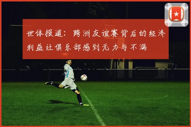 世体报道：跨洲友谊赛背后的经济利益让俱乐部感到无力与不满