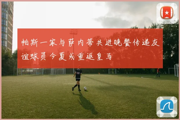 帕斯一家与萨内蒂共进晚餐传递友谊球员今夏或重返皇马