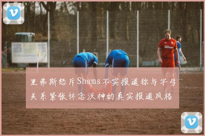 里弗斯怒斥Shams不实报道称与字母关系紧张怀念沃神的真实报道风格