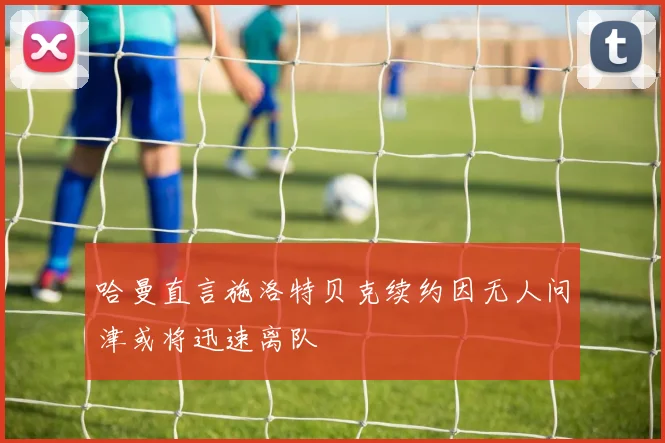 哈曼直言施洛特贝克续约因无人问津或将迅速离队