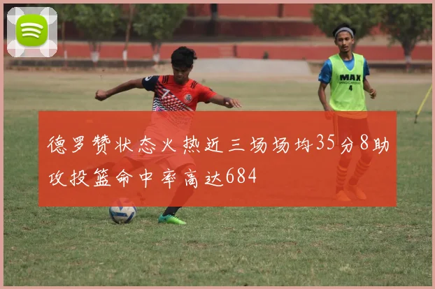 德罗赞状态火热近三场场均35分8助攻投篮命中率高达684