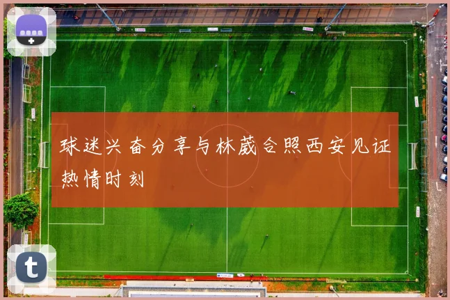 球迷兴奋分享与林葳合照西安见证热情时刻