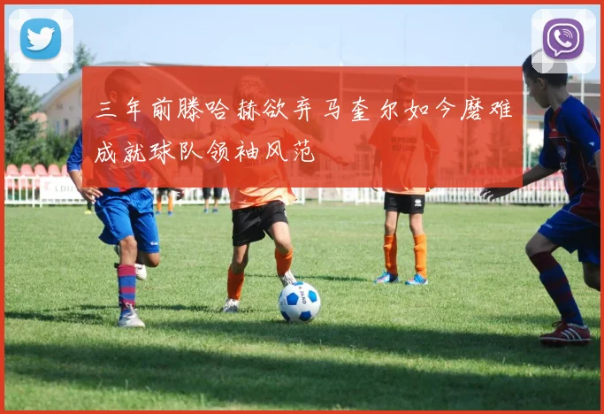 三年前滕哈赫欲弃马奎尔如今磨难成就球队领袖风范