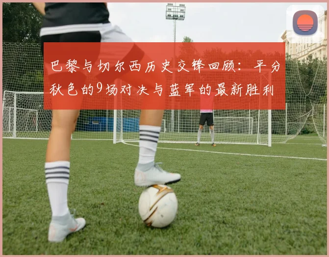 巴黎与切尔西历史交锋回顾：平分秋色的9场对决与蓝军的最新胜利