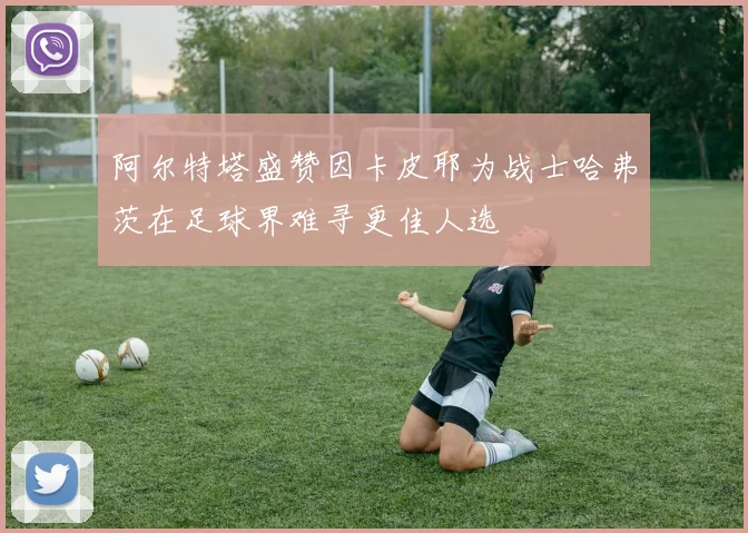 阿尔特塔盛赞因卡皮耶为战士哈弗茨在足球界难寻更佳人选