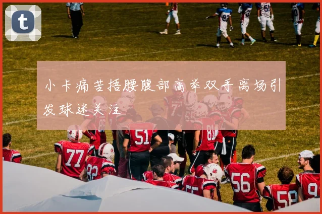 小卡痛苦捂腰腹部高举双手离场引发球迷关注