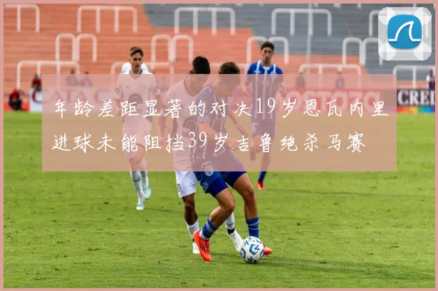 年龄差距显著的对决19岁恩瓦内里进球未能阻挡39岁吉鲁绝杀马赛