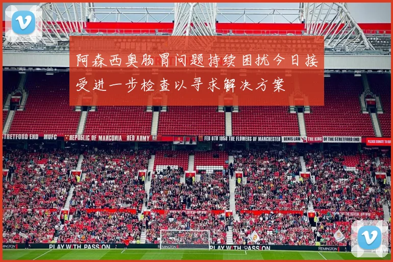 阿森西奥肠胃问题持续困扰今日接受进一步检查以寻求解决方案